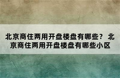 北京商住两用开盘楼盘有哪些？ 北京商住两用开盘楼盘有哪些小区